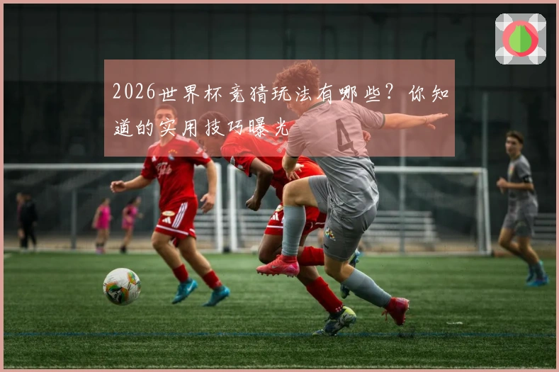 2026世界杯竞猜玩法有哪些？你知道的实用技巧曝光