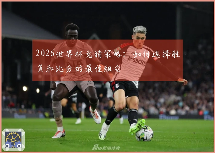 2026世界杯竞猜策略:如何选择胜负和比分的最佳组合